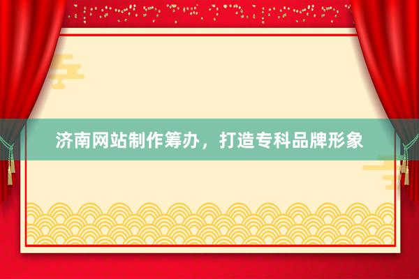 济南网站制作筹办，打造专科品牌形象